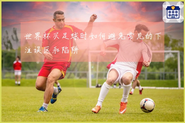 世界杯买足球时如何避免常见的下注误区和陷阱