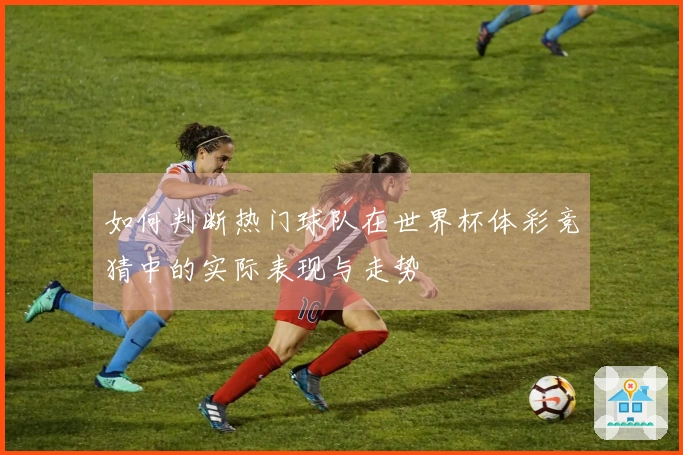 如何判断热门球队在世界杯体彩竞猜中的实际表现与走势
