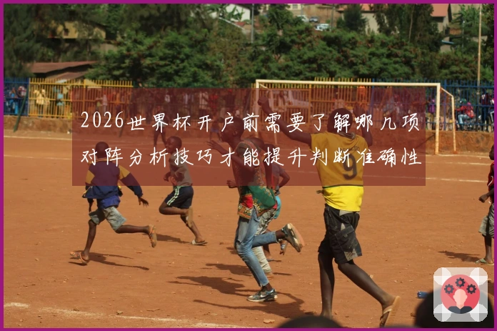 2026世界杯开户前需要了解哪几项对阵分析技巧才能提升判断准确性